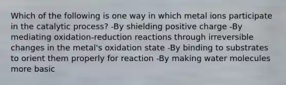 Which of the following is one way in which metal ions participate in the catalytic process? -By shielding positive charge -By mediating oxidation-reduction reactions through irreversible changes in the metal's oxidation state -By binding to substrates to orient them properly for reaction -By making water molecules more basic