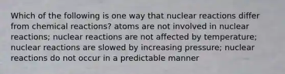 Which of the following is one way that nuclear reactions differ from chemical reactions? atoms are not involved in nuclear reactions; nuclear reactions are not affected by temperature; nuclear reactions are slowed by increasing pressure; nuclear reactions do not occur in a predictable manner