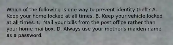 Which of the following is one way to prevent identity theft? A. Keep your home locked at all times. B. Keep your vehicle locked at all times. C. Mail your bills from the post office rather than your home mailbox. D. Always use your mother's maiden name as a password.