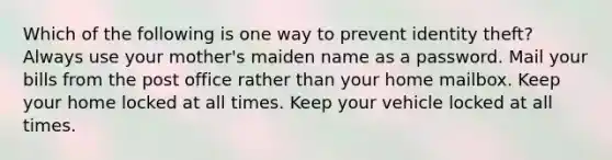 Which of the following is one way to prevent identity theft? Always use your mother's maiden name as a password. Mail your bills from the post office rather than your home mailbox. Keep your home locked at all times. Keep your vehicle locked at all times.