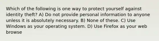 Which of the following is one way to protect yourself against identity theft? A) Do not provide personal information to anyone unless it is absolutely necessary. B) None of these. C) Use Windows as your operating system. D) Use Firefox as your web browse