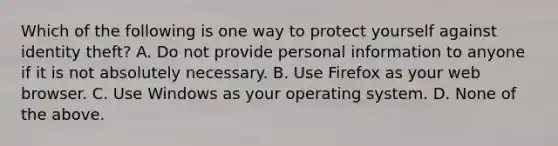 Which of the following is one way to protect yourself against identity theft? A. Do not provide personal information to anyone if it is not absolutely necessary. B. Use Firefox as your web browser. C. Use Windows as your operating system. D. None of the above.