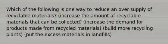 Which of the following is one way to reduce an over-supply of recyclable materials? (increase the amount of recyclable materials that can be collected) (increase the demand for products made from recycled materials) (build more recycling plants) (put the excess materials in landfills)