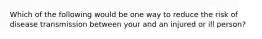 Which of the following would be one way to reduce the risk of disease transmission between your and an injured or ill person?