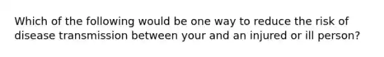 Which of the following would be one way to reduce the risk of disease transmission between your and an injured or ill person?