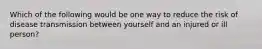 Which of the following would be one way to reduce the risk of disease transmission between yourself and an injured or ill person?