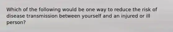 Which of the following would be one way to reduce the risk of disease transmission between yourself and an injured or ill person?