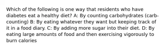 Which of the following is one way that residents who have diabetes eat a healthy diet? A: By counting carbohydrates (carb-counting) B: By eating whatever they want but keeping track of it in a food diary. C: By adding more sugar into their diet. D: By eating large amounts of food and then exercising vigorously to burn calories