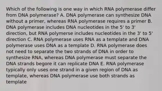 Which of the following is one way in which RNA polymerase differ from DNA polymerase? A. DNA polymerase can synthesize DNA without a primer, whereas RNA polymerase requires a primer B. DNA polymerase includes DNA nucleotides in the 5' to 3' direction, but RNA polymerse includes nucleotides in the 3' to 5' direction C. RNA polymerase uses RNA as a template and DNA polymerase uses DNA as a template D. RNA polymerase does not need to separate the two strands of DNA in order to synthesize RNA, whereas DNA polymerase must separate the DNA strands begore it can replicate DNA E. RNA polymerase typically only uses one strand in a given region of DNA as template, whereas DNA polymerase use both strands as template