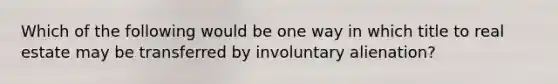 Which of the following would be one way in which title to real estate may be transferred by involuntary alienation?