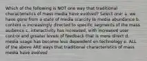 Which of the following is NOT one way that traditional characteristics of mass media have evolved? Select one: a. we have gone from a state of media scarcity to media abundance b. content is increasingly directed to specific segments of the mass audience c. interactivity has increased, with increased user control and greater levels of feedback that is more direct d. media usage has become less dependent on technology e. ALL of the above ARE ways that traditional characteristics of mass media have evolved