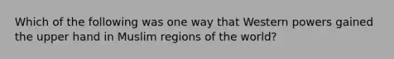 Which of the following was one way that Western powers gained the upper hand in Muslim regions of the world?