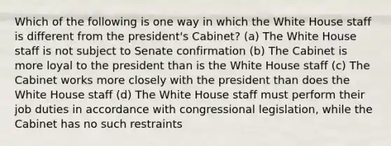 Which of the following is one way in which the White House staff is different from the president's Cabinet? (a) The White House staff is not subject to Senate confirmation (b) The Cabinet is more loyal to the president than is the White House staff (c) The Cabinet works more closely with the president than does the White House staff (d) The White House staff must perform their job duties in accordance with congressional legislation, while the Cabinet has no such restraints