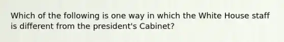 Which of the following is one way in which the White House staff is different from the president's Cabinet?