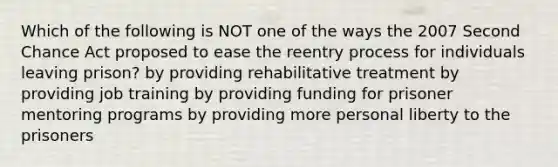 Which of the following is NOT one of the ways the 2007 Second Chance Act proposed to ease the reentry process for individuals leaving prison? by providing rehabilitative treatment by providing job training by providing funding for prisoner mentoring programs by providing more personal liberty to the prisoners