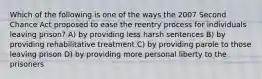 Which of the following is one of the ways the 2007 Second Chance Act proposed to ease the reentry process for individuals leaving prison? A) by providing less harsh sentences B) by providing rehabilitative treatment C) by providing parole to those leaving prison D) by providing more personal liberty to the prisoners