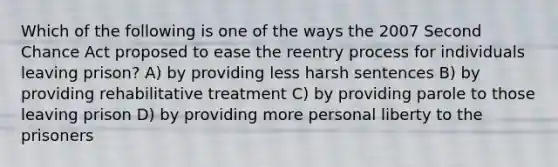 Which of the following is one of the ways the 2007 Second Chance Act proposed to ease the reentry process for individuals leaving prison? A) by providing less harsh sentences B) by providing rehabilitative treatment C) by providing parole to those leaving prison D) by providing more personal liberty to the prisoners