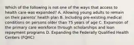 Which of the following is not one of the ways that access to health care was expanded? A. Allowing young adults to remain on their parents' health plan B. Including pre-existing medical conditions on persons older than 75 years of age C. Expansion of the primary care workforce through scholarships and loan repayment programs D. Expanding the Federally Qualified Health Centers (FQHC)