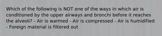 Which of the following is NOT one of the ways in which air is conditioned by the upper airways and bronchi before it reaches the alveoli? - Air is warmed - Air is compressed - Air is humidified - Foreign material is filtered out