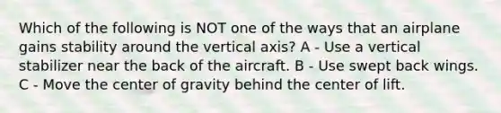 Which of the following is NOT one of the ways that an airplane gains stability around the vertical axis? A - Use a vertical stabilizer near the back of the aircraft. B - Use swept back wings. C - Move the center of gravity behind the center of lift.