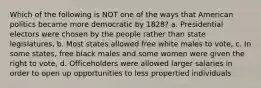 Which of the following is NOT one of the ways that American politics became more democratic by 1828? a. Presidential electors were chosen by the people rather than state legislatures, b. Most states allowed free white males to vote, c. In some states, free black males and some women were given the right to vote, d. Officeholders were allowed larger salaries in order to open up opportunities to less propertied individuals