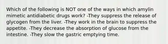 Which of the following is NOT one of the ways in which amylin mimetic antidiabetic drugs work? -They suppress the release of glycogen from the liver. -They work in the brain to suppress the appetite. -They decrease the absorption of glucose from the intestine. -They slow the gastric emptying time.