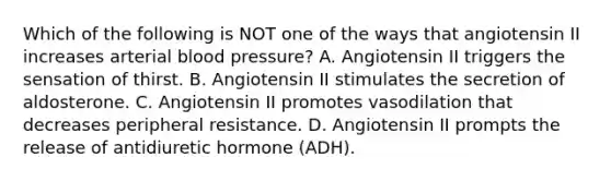 Which of the following is NOT one of the ways that angiotensin II increases arterial blood pressure? A. Angiotensin II triggers the sensation of thirst. B. Angiotensin II stimulates the secretion of aldosterone. C. Angiotensin II promotes vasodilation that decreases peripheral resistance. D. Angiotensin II prompts the release of antidiuretic hormone (ADH).