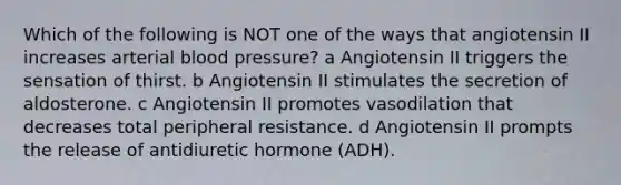 Which of the following is NOT one of the ways that angiotensin II increases arterial blood pressure? a Angiotensin II triggers the sensation of thirst. b Angiotensin II stimulates the secretion of aldosterone. c Angiotensin II promotes vasodilation that decreases total peripheral resistance. d Angiotensin II prompts the release of antidiuretic hormone (ADH).