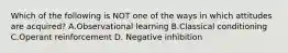 Which of the following is NOT one of the ways in which attitudes are acquired? A.Observational learning B.Classical conditioning C.Operant reinforcement D. Negative inhibition