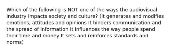 Which of the following is NOT one of the ways the audiovisual industry impacts society and culture? (It generates and modifies emotions, attitudes and opinions It hinders communication and the spread of information It influences the way people spend their time and money It sets and reinforces standards and norms)