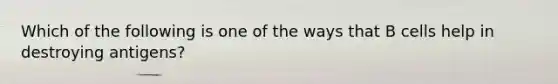 Which of the following is one of the ways that B cells help in destroying antigens?