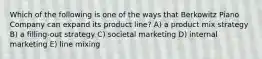 Which of the following is one of the ways that Berkowitz Piano Company can expand its product line? A) a product mix strategy B) a filling-out strategy C) societal marketing D) internal marketing E) line mixing