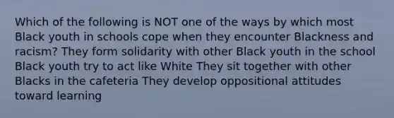 Which of the following is NOT one of the ways by which most Black youth in schools cope when they encounter Blackness and racism? They form solidarity with other Black youth in the school Black youth try to act like White They sit together with other Blacks in the cafeteria They develop oppositional attitudes toward learning