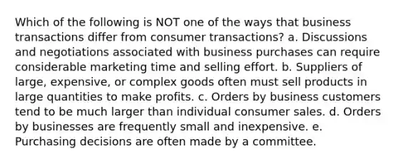 Which of the following is NOT one of the ways that business transactions differ from consumer transactions? a. Discussions and negotiations associated with business purchases can require considerable marketing time and selling effort. b. Suppliers of large, expensive, or complex goods often must sell products in large quantities to make profits. c. Orders by business customers tend to be much larger than individual consumer sales. d. Orders by businesses are frequently small and inexpensive. e. Purchasing decisions are often made by a committee.