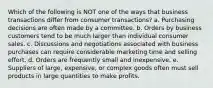 Which of the following is NOT one of the ways that business transactions differ from consumer transactions? a. Purchasing decisions are often made by a committee. b. Orders by business customers tend to be much larger than individual consumer sales. c. Discussions and negotiations associated with business purchases can require considerable marketing time and selling effort. d. Orders are frequently small and inexpensive. e. Suppliers of large, expensive, or complex goods often must sell products in large quantities to make profits.