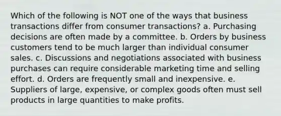 Which of the following is NOT one of the ways that business transactions differ from consumer transactions? a. Purchasing decisions are often made by a committee. b. Orders by business customers tend to be much larger than individual consumer sales. c. Discussions and negotiations associated with business purchases can require considerable marketing time and selling effort. d. Orders are frequently small and inexpensive. e. Suppliers of large, expensive, or complex goods often must sell products in large quantities to make profits.