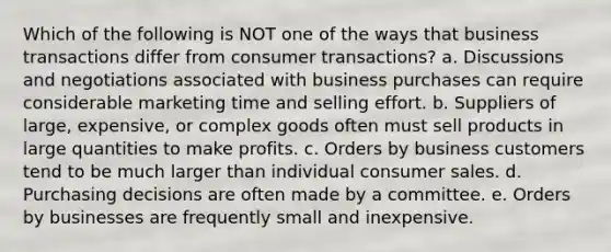 Which of the following is NOT one of the ways that business transactions differ from consumer transactions? a. Discussions and negotiations associated with business purchases can require considerable marketing time and selling effort. b. Suppliers of large, expensive, or complex goods often must sell products in large quantities to make profits. c. Orders by business customers tend to be much larger than individual consumer sales. d. Purchasing decisions are often made by a committee. e. Orders by businesses are frequently small and inexpensive.