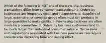 Which of the following is NOT one of the ways that business transactions differ from consumer transactions? a. Orders by businesses are frequently small and inexpensive. b. Suppliers of large, expensive, or complex goods often must sell products in large quantities to make profits. c. Purchasing decisions are often made by a committee. d. Orders by business customers tend to be much larger than individual consumer sales. e. Discussions and negotiations associated with business purchases can require considerable marketing time and selling effort.