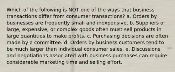 Which of the following is NOT one of the ways that business transactions differ from consumer transactions? a. Orders by businesses are frequently small and inexpensive. b. Suppliers of large, expensive, or complex goods often must sell products in large quantities to make profits. c. Purchasing decisions are often made by a committee. d. Orders by business customers tend to be much larger than individual consumer sales. e. Discussions and negotiations associated with business purchases can require considerable marketing time and selling effort.