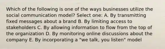 Which of the following is one of the ways businesses utilize the social communication model? Select one: A. By transmitting fixed messages about a brand B. By limiting access to stakeholders C. By allowing information to flow from the top of the organization D. By monitoring online discussions about the company E. By incorporating a "we talk, you listen" model