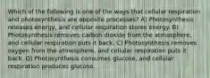 Which of the following is one of the ways that cellular respiration and photosynthesis are opposite processes? A) Photosynthesis releases energy, and cellular respiration stores energy. B) Photosynthesis removes carbon dioxide from the atmosphere, and cellular respiration puts it back. C) Photosynthesis removes oxygen from the atmosphere, and cellular respiration puts it back. D) Photosynthesis consumes glucose, and cellular respiration produces glucose.