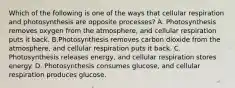 Which of the following is one of the ways that cellular respiration and photosynthesis are opposite processes? A. Photosynthesis removes oxygen from the atmosphere, and cellular respiration puts it back. B.Photosynthesis removes carbon dioxide from the atmosphere, and cellular respiration puts it back. C. Photosynthesis releases energy, and cellular respiration stores energy. D. Photosynthesis consumes glucose, and cellular respiration produces glucose.