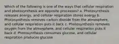 Which of the following is one of the ways that cellular respiration and photosynthesis are opposite processes? a. Photosynthesis releases energy, and cellular respiration stores energy b. Photosynthesis removes carbon dioxide from the atmosphere, and cellular respiration puts it back c. Photosynthesis removes oxygen from the atmosphere, and cellular respiration puts it back d. Photosynthesis consumes glucose, and cellular respiration produces glucose