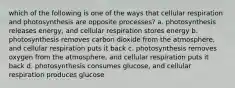 which of the following is one of the ways that cellular respiration and photosynthesis are opposite processes? a. photosynthesis releases energy, and cellular respiration stores energy b. photosynthesis removes carbon dioxide from the atmosphere, and cellular respiration puts it back c. photosynthesis removes oxygen from the atmosphere, and cellular respiration puts it back d. photosynthesis consumes glucose, and cellular respiration produces glucose