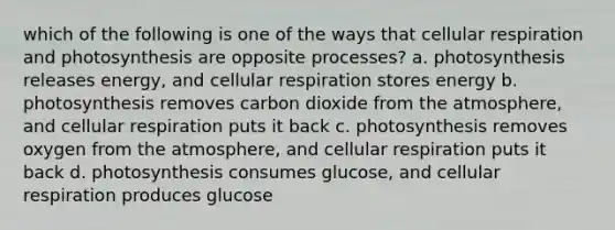 which of the following is one of the ways that cellular respiration and photosynthesis are opposite processes? a. photosynthesis releases energy, and cellular respiration stores energy b. photosynthesis removes carbon dioxide from the atmosphere, and cellular respiration puts it back c. photosynthesis removes oxygen from the atmosphere, and cellular respiration puts it back d. photosynthesis consumes glucose, and cellular respiration produces glucose