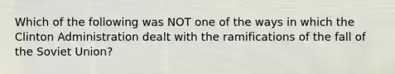 Which of the following was NOT one of the ways in which the Clinton Administration dealt with the ramifications of the fall of the Soviet Union?