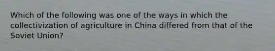 Which of the following was one of the ways in which the collectivization of agriculture in China differed from that of the Soviet Union?