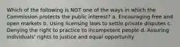 Which of the following is NOT one of the ways in which the Commission protects the public interest? a. Encouraging free and open markets b. Using licensing laws to settle private disputes c. Denying the right to practice to incompetent people d. Assuring individuals' rights to justice and equal opportunity