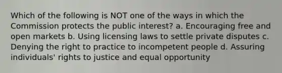 Which of the following is NOT one of the ways in which the Commission protects the public interest? a. Encouraging free and open markets b. Using licensing laws to settle private disputes c. Denying the right to practice to incompetent people d. Assuring individuals' rights to justice and equal opportunity