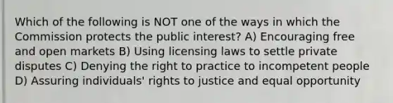 Which of the following is NOT one of the ways in which the Commission protects the public interest? A) Encouraging free and open markets B) Using licensing laws to settle private disputes C) Denying the right to practice to incompetent people D) Assuring individuals' rights to justice and equal opportunity